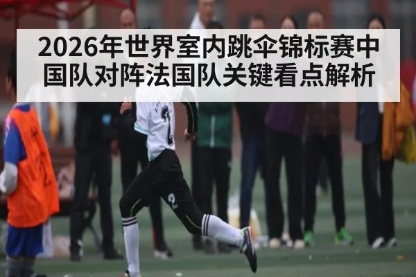 2026年世界室内跳伞锦标赛中国队对阵法国队关键看点解析 - kaiyun